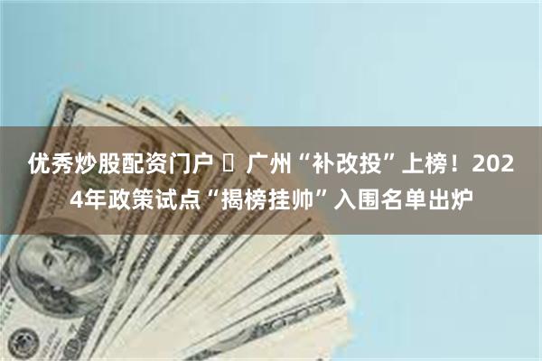 优秀炒股配资门户 ​广州“补改投”上榜！2024年政策试点“揭榜挂帅”入围名单出炉