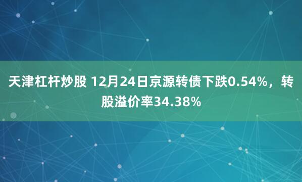 天津杠杆炒股 12月24日京源转债下跌0.54%，转股溢价率34.38%