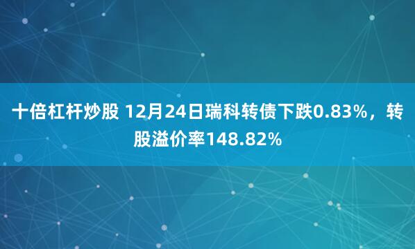 十倍杠杆炒股 12月24日瑞科转债下跌0.83%，转股溢价率148.82%