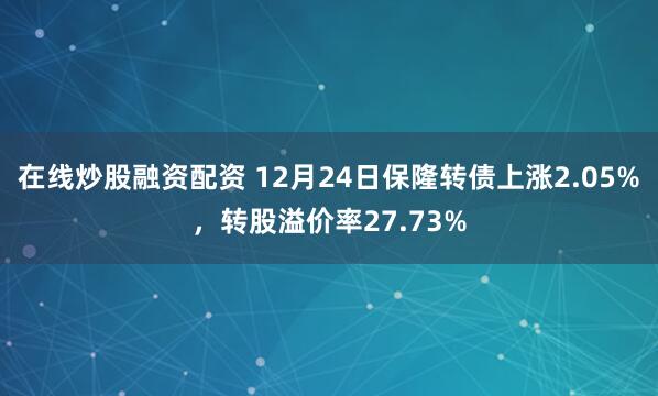 在线炒股融资配资 12月24日保隆转债上涨2.05%，转股溢价率27.73%