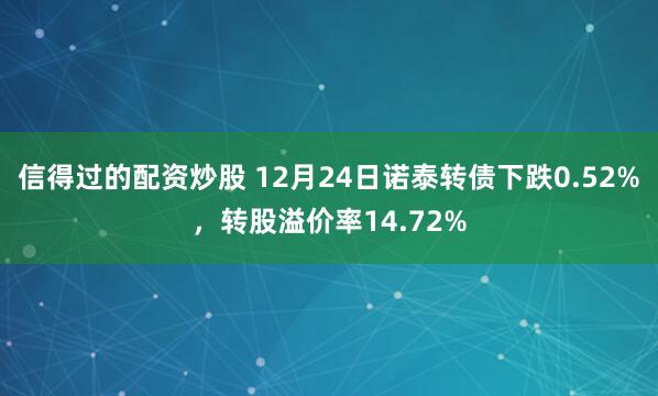 信得过的配资炒股 12月24日诺泰转债下跌0.52%，转股溢价率14.72%