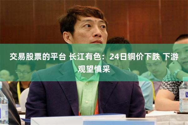 交易股票的平台 长江有色：24日铜价下跌 下游观望慎采