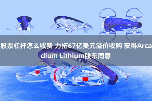 股票杠杆怎么收费 力拓67亿美元溢价收购 获得Arcadium Lithium股东同意