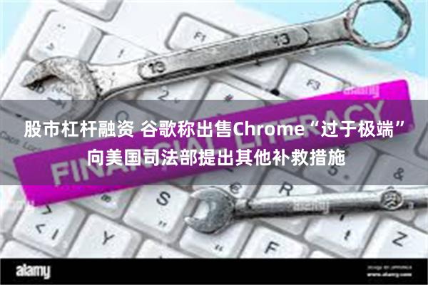 股市杠杆融资 谷歌称出售Chrome“过于极端” 向美国司法部提出其他补救措施