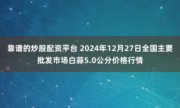 靠谱的炒股配资平台 2024年12月27日全国主要批发市场白蒜5.0公分价格行情