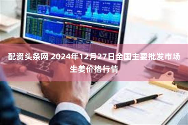 配资头条网 2024年12月27日全国主要批发市场生姜价格行情