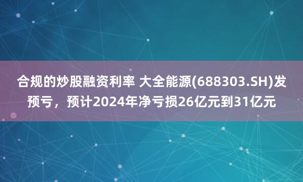 合规的炒股融资利率 大全能源(688303.SH)发预亏，预计2024年净亏损26亿元到31亿元