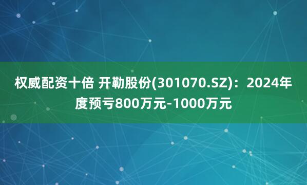 权威配资十倍 开勒股份(301070.SZ)：2024年度预亏800万元-1000万元