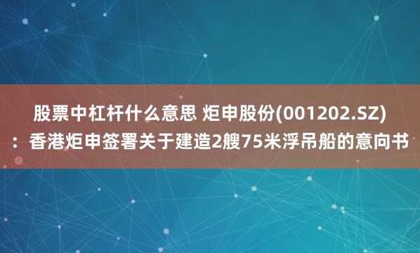 股票中杠杆什么意思 炬申股份(001202.SZ)：香港炬申签署关于建造2艘75米浮吊船的意向书