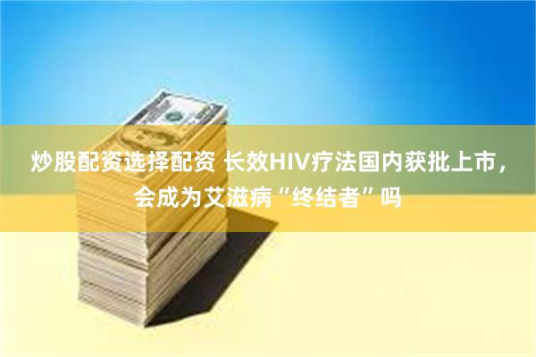 炒股配资选择配资 长效HIV疗法国内获批上市，会成为艾滋病“终结者”吗