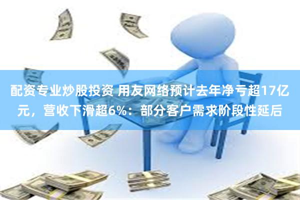 配资专业炒股投资 用友网络预计去年净亏超17亿元，营收下滑超6%：部分客户需求阶段性延后