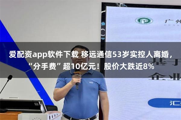 爱配资app软件下载 移远通信53岁实控人离婚，“分手费”超10亿元！股价大跌近8%