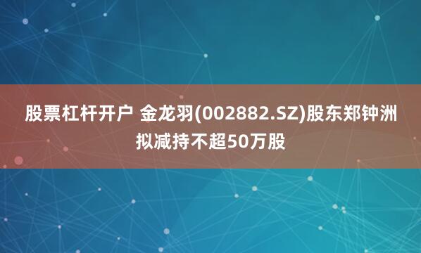 股票杠杆开户 金龙羽(002882.SZ)股东郑钟洲拟减持不超50万股