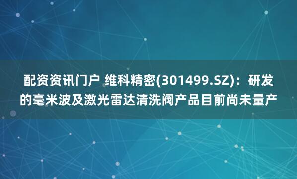 配资资讯门户 维科精密(301499.SZ)：研发的毫米波及激光雷达清洗阀产品目前尚未量产