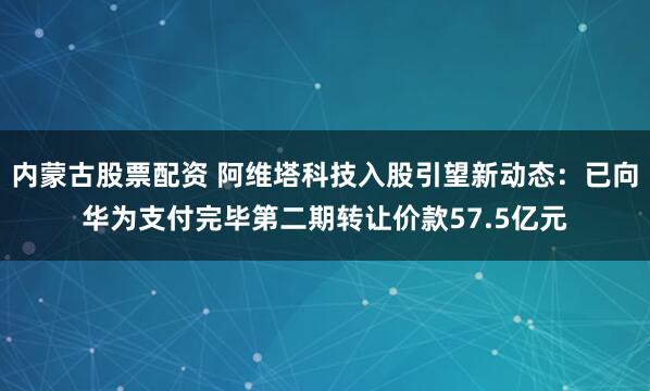 内蒙古股票配资 阿维塔科技入股引望新动态：已向华为支付完毕第二期转让价款57.5亿元