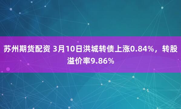 苏州期货配资 3月10日洪城转债上涨0.84%，转股溢价率9.86%